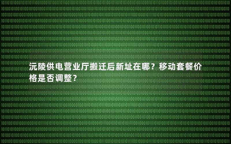 沅陵供电营业厅搬迁后新址在哪？移动套餐价格是否调整？