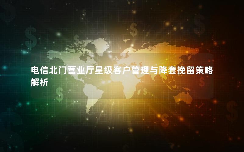 电信北门营业厅星级客户管理与降套挽留策略解析
