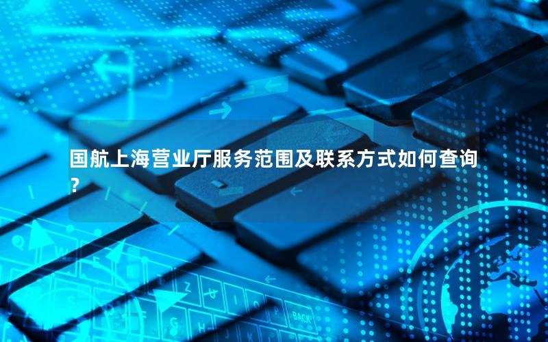 国航上海营业厅服务范围及联系方式如何查询？