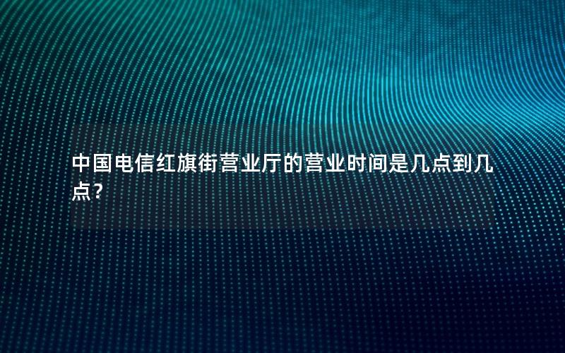 中国电信红旗街营业厅的营业时间是几点到几点？