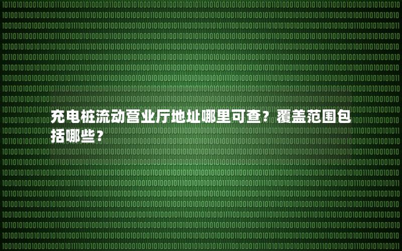充电桩流动营业厅地址哪里可查？覆盖范围包括哪些？