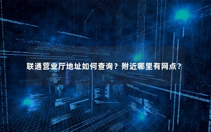 联通营业厅地址如何查询？附近哪里有网点？