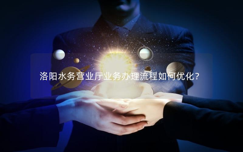 洛阳水务营业厅业务办理流程如何优化？