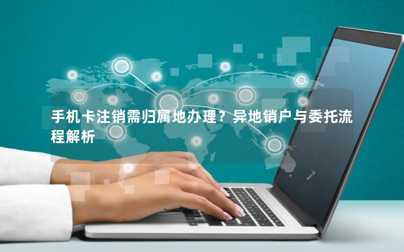 手机卡注销需归属地办理？异地销户与委托流程解析