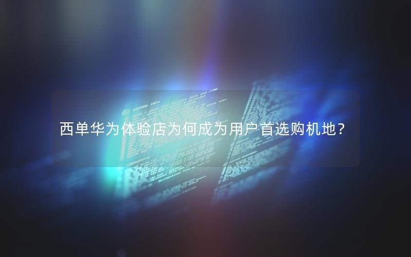 西单华为体验店为何成为用户首选购机地？