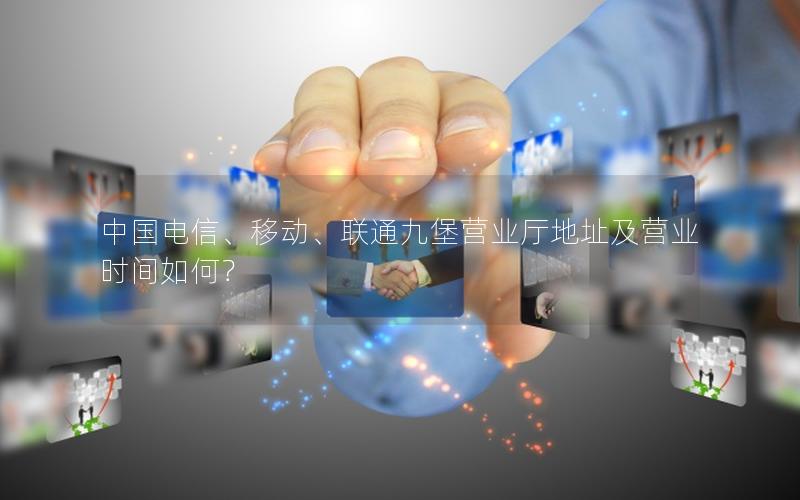 中国电信、移动、联通九堡营业厅地址及营业时间如何？