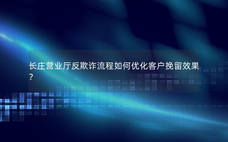长庄营业厅反欺诈流程如何优化客户挽留效果？