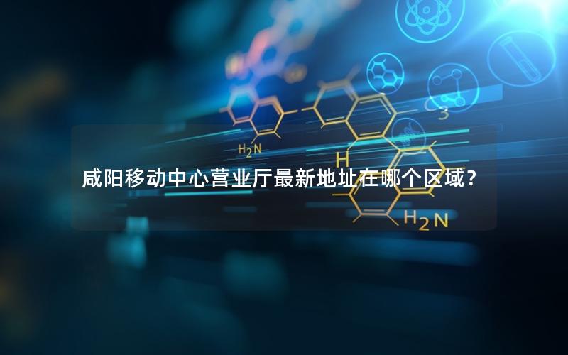 咸阳移动中心营业厅最新地址在哪个区域？
