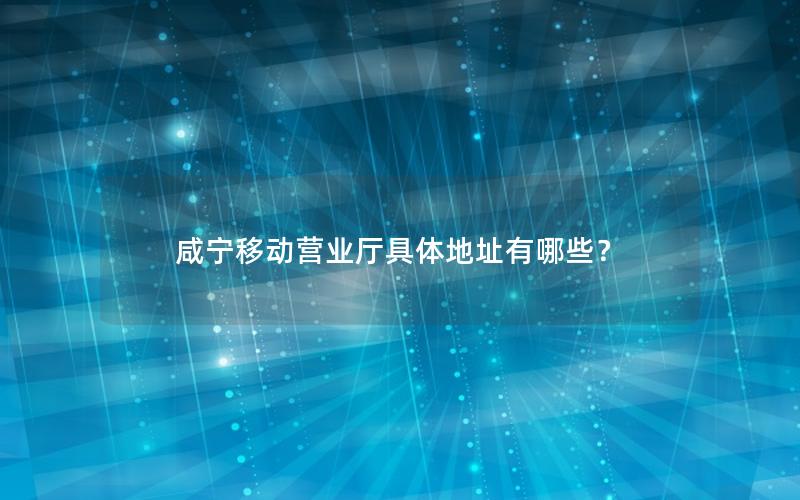 咸宁移动营业厅具体地址有哪些？