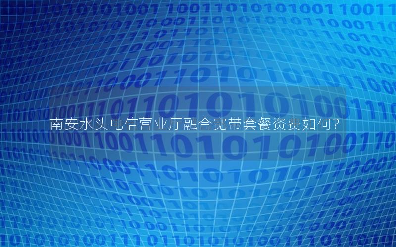 南安水头电信营业厅融合宽带套餐资费如何？