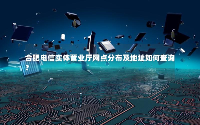 合肥电信实体营业厅网点分布及地址如何查询？