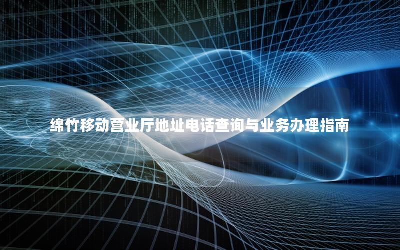 绵竹移动营业厅地址电话查询与业务办理指南