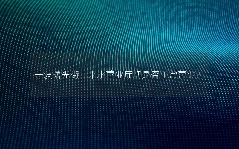 宁波曙光街自来水营业厅现是否正常营业？