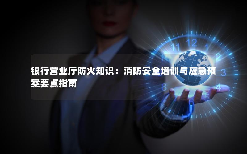 银行营业厅防火知识：消防安全培训与应急预案要点指南