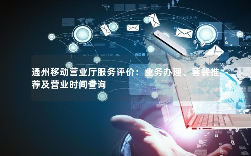 通州移动营业厅服务评价：业务办理、套餐推荐及营业时间查询