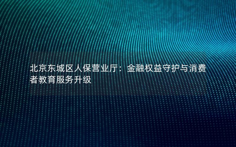 北京东城区人保营业厅：金融权益守护与消费者教育服务升级