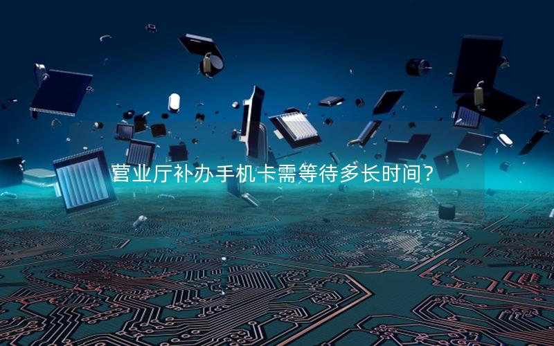 营业厅补办手机卡需等待多长时间？