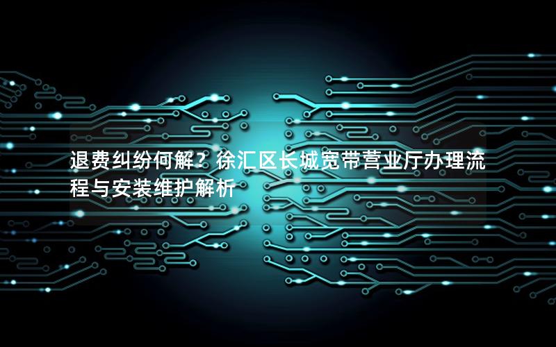 退费纠纷何解？徐汇区长城宽带营业厅办理流程与安装维护解析