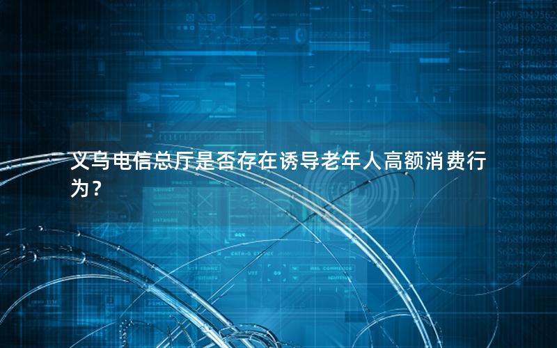 义乌电信总厅是否存在诱导老年人高额消费行为？