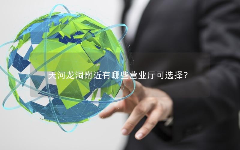 天河龙洞附近有哪些营业厅可选择？