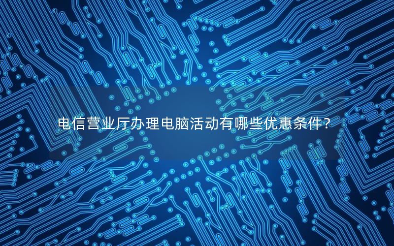 电信营业厅办理电脑活动有哪些优惠条件？