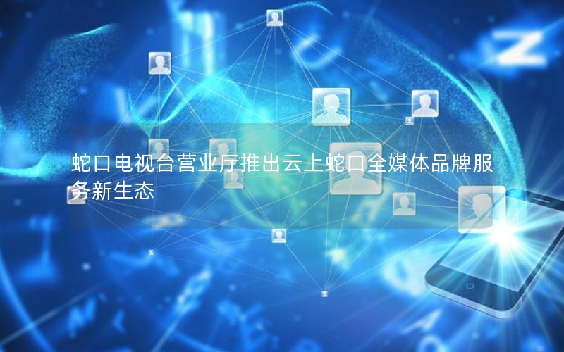 蛇口电视台营业厅推出云上蛇口全媒体品牌服务新生态