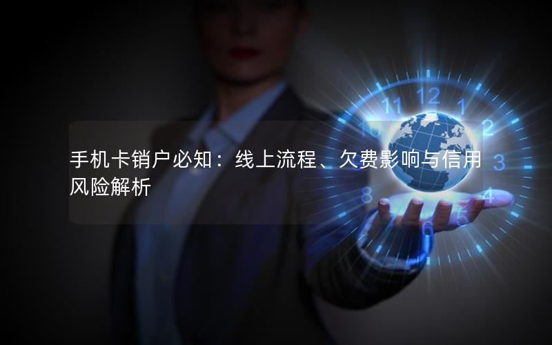 手机卡销户必知：线上流程、欠费影响与信用风险解析