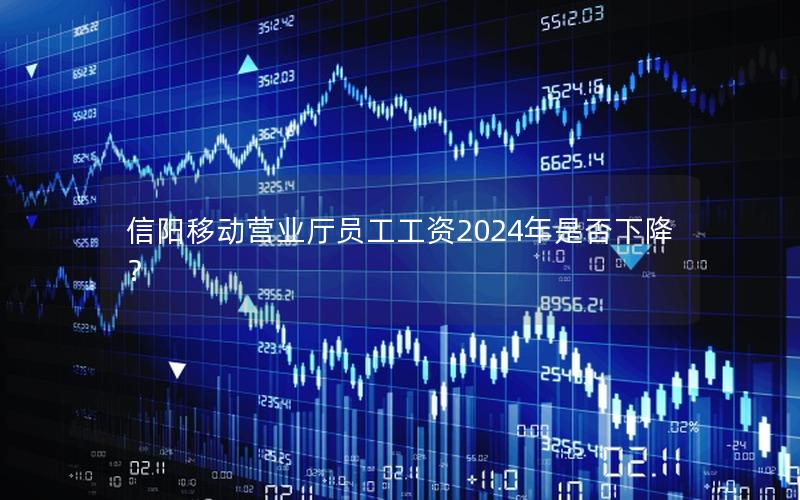 信阳移动营业厅员工工资2024年是否下降？