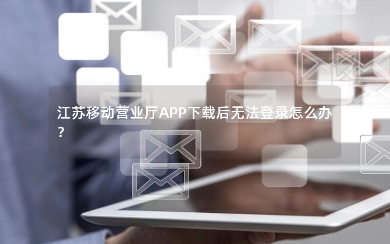 江苏移动营业厅APP下载后无法登录怎么办？