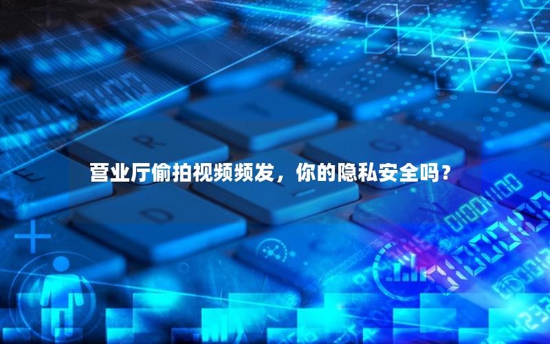 营业厅偷拍视频频发，你的隐私安全吗？