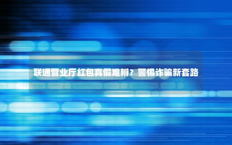 联通营业厅红包真假难辨？警惕诈骗新套路