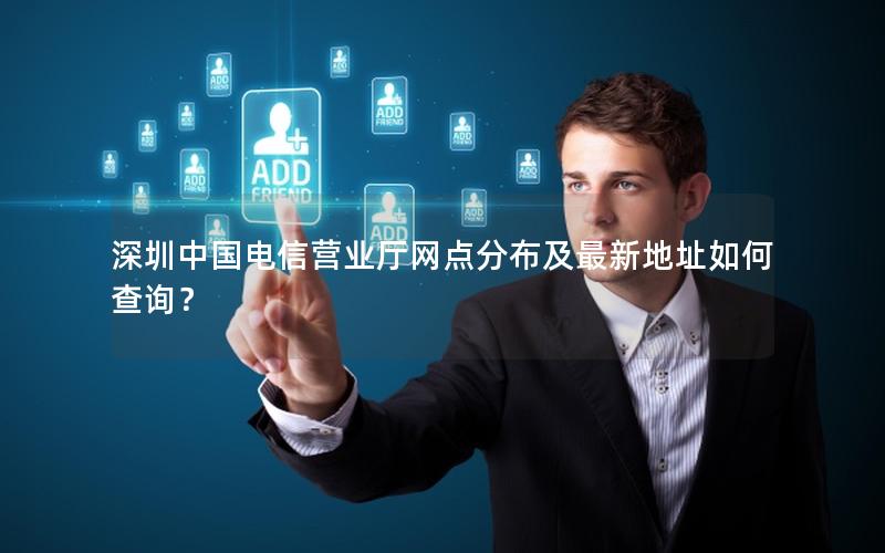 深圳中国电信营业厅网点分布及最新地址如何查询？