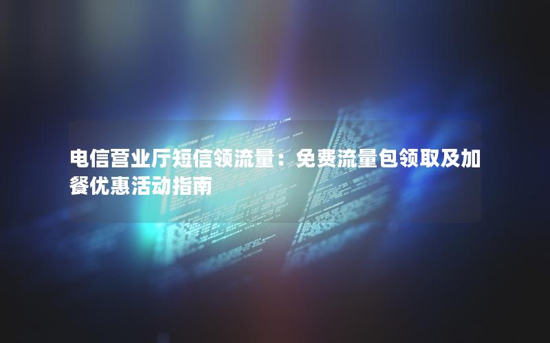 电信营业厅短信领流量：免费流量包领取及加餐优惠活动指南