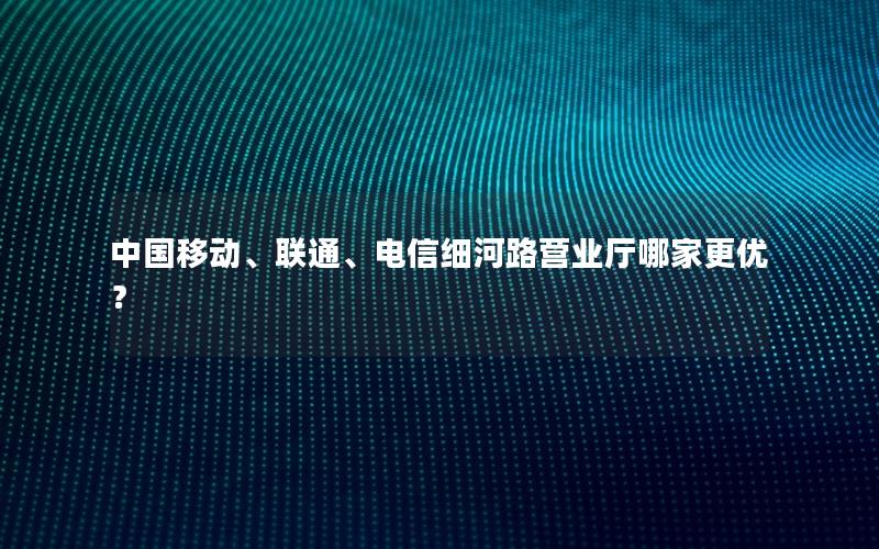 中国移动、联通、电信细河路营业厅哪家更优？