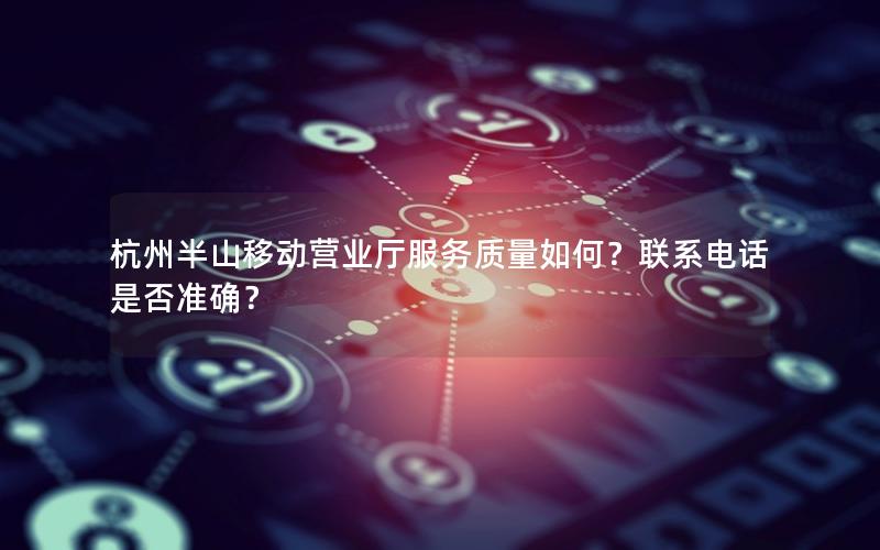杭州半山移动营业厅服务质量如何？联系电话是否准确？