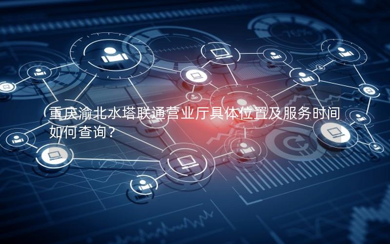 重庆渝北水塔联通营业厅具体位置及服务时间如何查询？