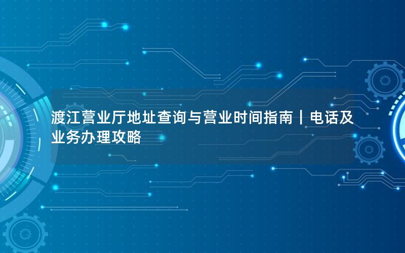 渡江营业厅地址查询与营业时间指南｜电话及业务办理攻略