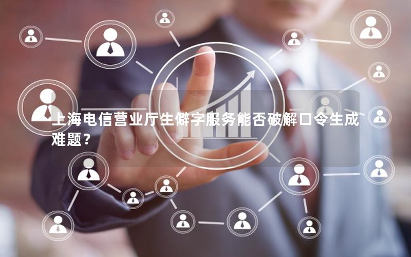 上海电信营业厅生僻字服务能否破解口令生成难题？