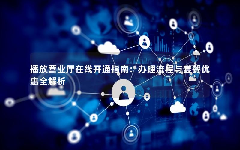 播放营业厅在线开通指南：办理流程与套餐优惠全解析
