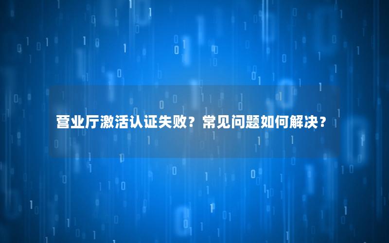 营业厅激活认证失败？常见问题如何解决？