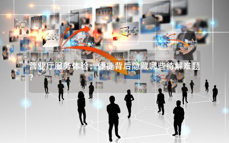 营业厅服务体验：便捷背后隐藏哪些待解难题？