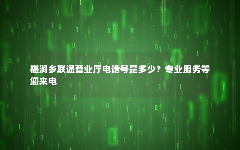 椹涧乡联通营业厅电话号是多少？专业服务等您来电