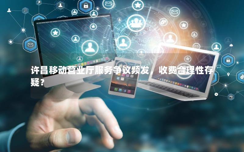 许昌移动营业厅服务争议频发，收费合理性存疑？