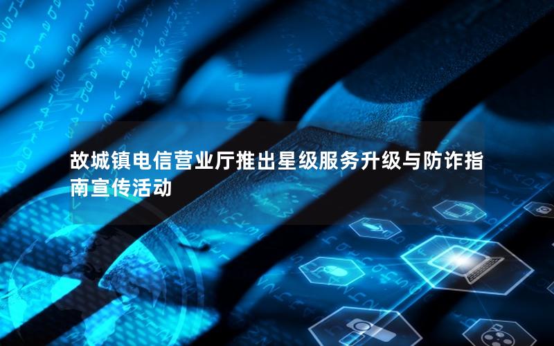 故城镇电信营业厅推出星级服务升级与防诈指南宣传活动