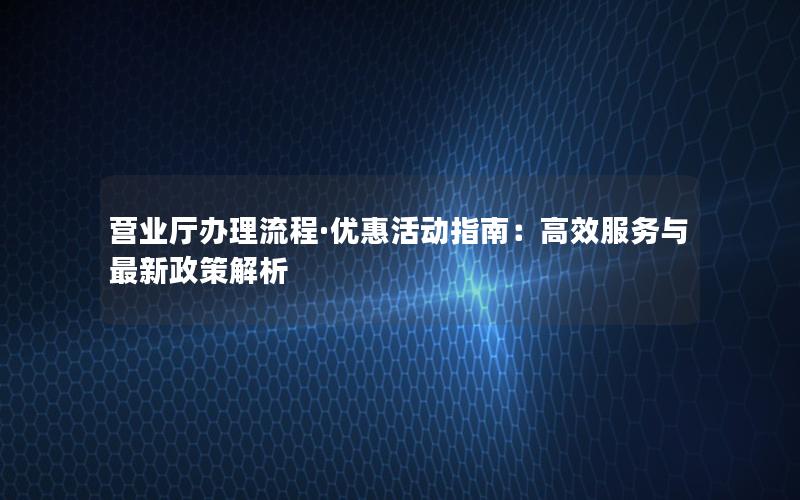 营业厅办理流程·优惠活动指南：高效服务与最新政策解析