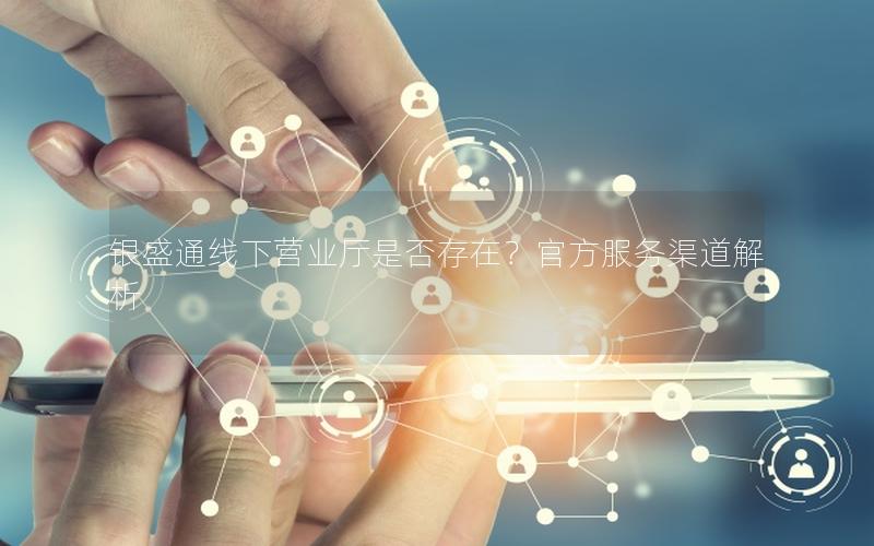 银盛通线下营业厅是否存在？官方服务渠道解析