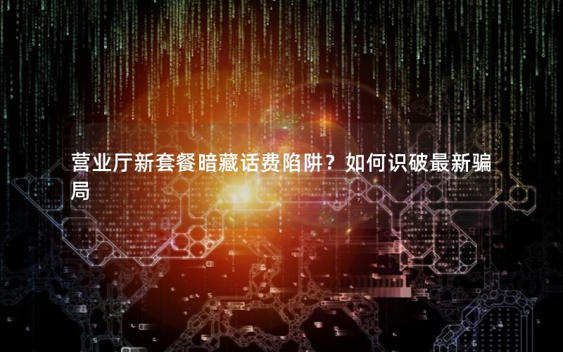 营业厅新套餐暗藏话费陷阱？如何识破最新骗局