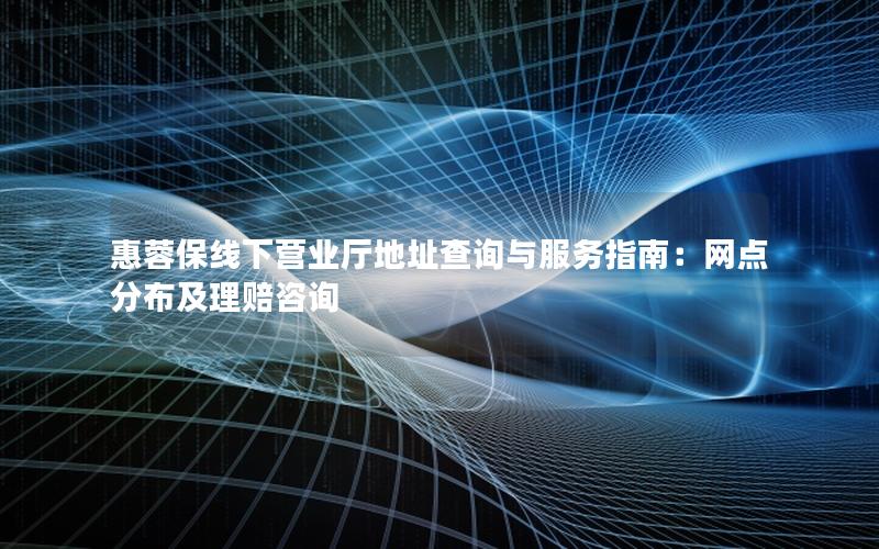 惠蓉保线下营业厅地址查询与服务指南：网点分布及理赔咨询