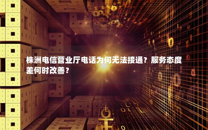 株洲电信营业厅电话为何无法接通？服务态度差何时改善？