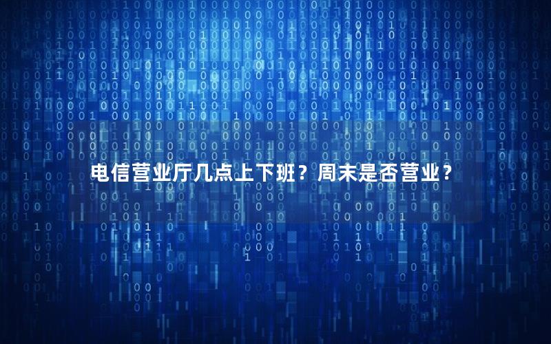 电信营业厅几点上下班？周末是否营业？